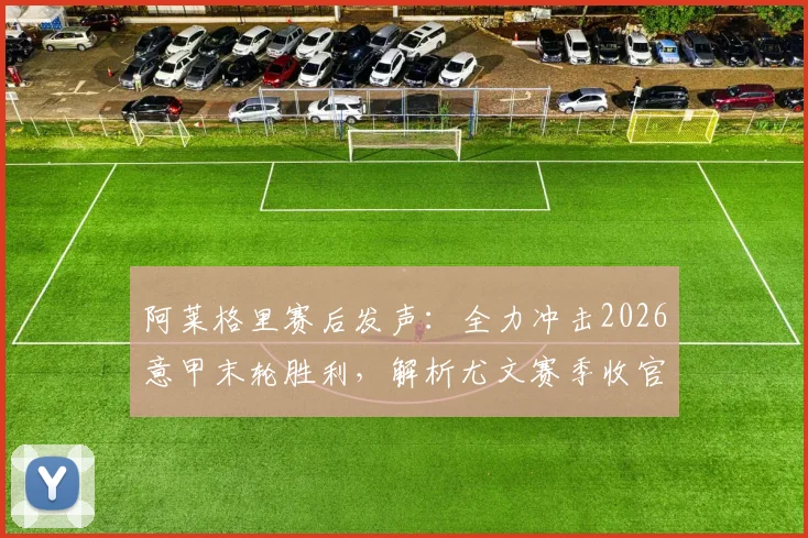 阿莱格里赛后发声:全力冲击2026意甲末轮胜利,解析尤文赛季收官战前景与主帅去留