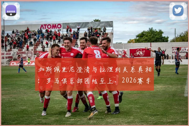 加斯佩里尼澄清与拉涅利关系真相：罗马俱乐部团结至上，2026赛季展望与更衣室管理解析
