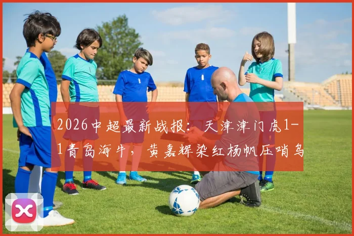 2026中超最新战报:天津津门虎1-1青岛海牛,黄嘉辉染红杨帆压哨乌龙视频回顾