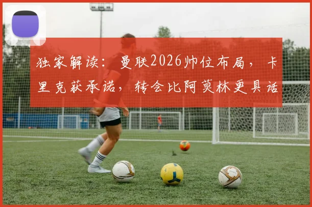 独家解读：曼联2026帅位布局，卡里克获承诺，转会比阿莫林更具话语权
