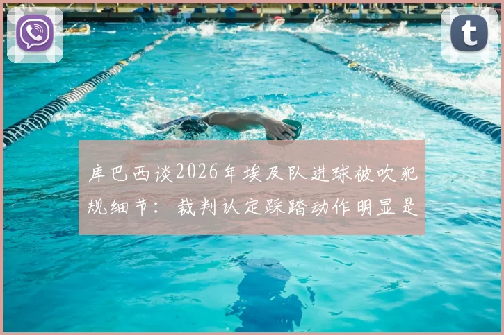 库巴西谈2026年埃及队进球被吹犯规细节：裁判认定踩踏动作明显是主因，深度分析犯规瞬间
