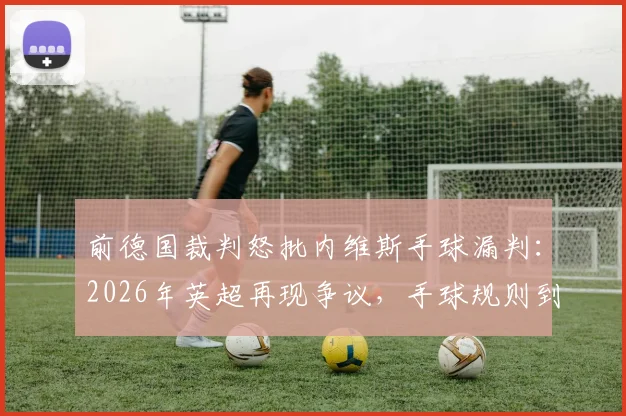 前德国裁判怒批内维斯手球漏判:2026年英超再现争议,手球规则到底怎么算?附规则详解与类似案例回顾