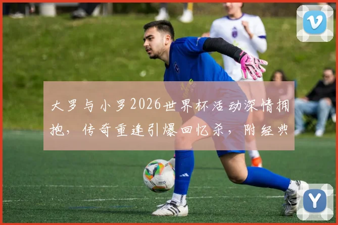 大罗与小罗2026世界杯活动深情拥抱，传奇重逢引爆回忆杀，附经典同框老照片与球星近况解读