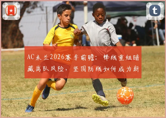 AC米兰2026赛季前瞻:锋线重组暗藏离队风险,坚固防线如何成为新战术基石?