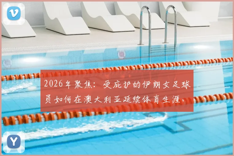 2026年聚焦：受庇护的伊朗女足球员如何在澳大利亚延续体育生涯，附澳洲女足环境与融入指南