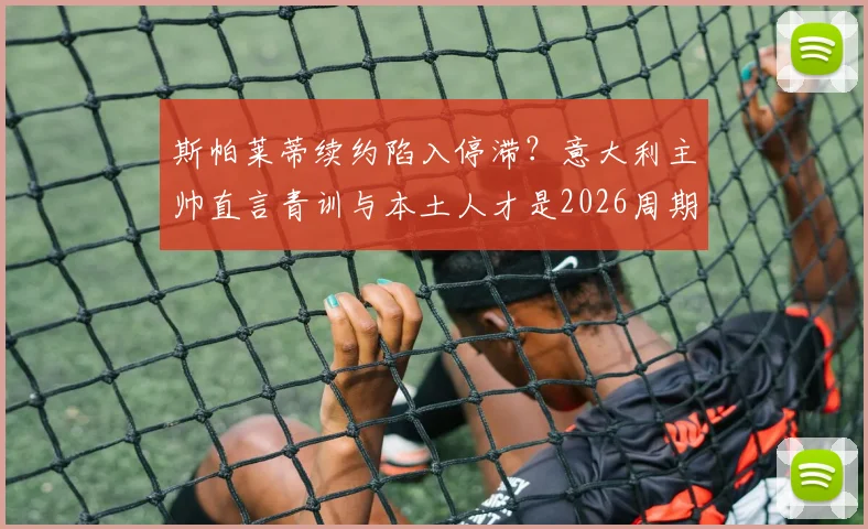 斯帕莱蒂续约陷入停滞?意大利主帅直言青训与本土人才是2026周期关键