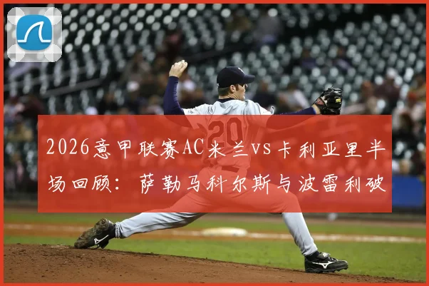 2026意甲联赛AC米兰vs卡利亚里半场回顾:萨勒马科尔斯与波雷利破门,双方1-1战平,附全场表现分析与赛事看点