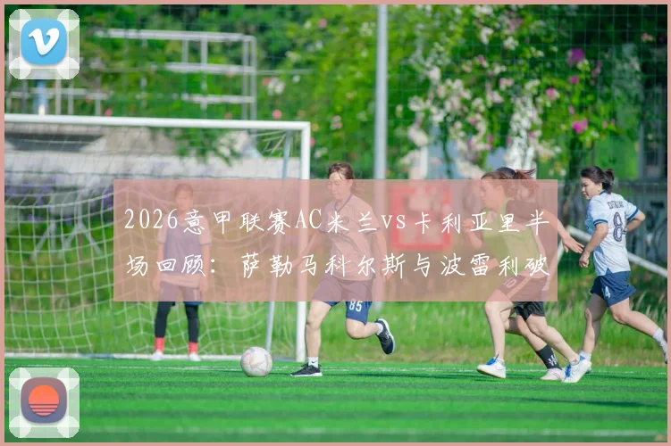 2026意甲联赛AC米兰vs卡利亚里半场回顾：萨勒马科尔斯与波雷利破门，双方1-1战平，附全场表现分析与赛事看点