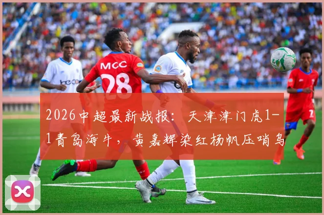 2026中超最新战报：天津津门虎1-1青岛海牛，黄嘉辉染红杨帆压哨乌龙视频回顾