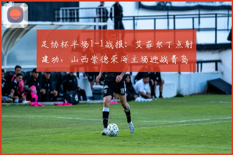 足协杯半场1-1战报:艾菲尔丁点射建功,山西崇德荣海主场迎战青岛西海岸战况分析