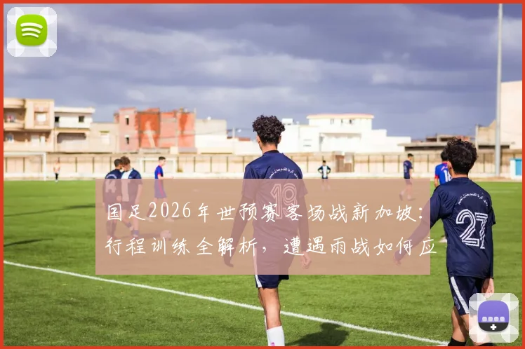 国足2026年世预赛客场战新加坡：行程训练全解析，遭遇雨战如何应对及出线前景展望