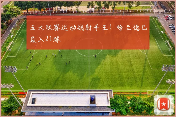 五大联赛运动战射手王！哈兰德已轰入21球