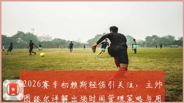 2026赛季初赖斯轻伤引关注,主帅图赫尔详解出场时间管理策略与用人考量