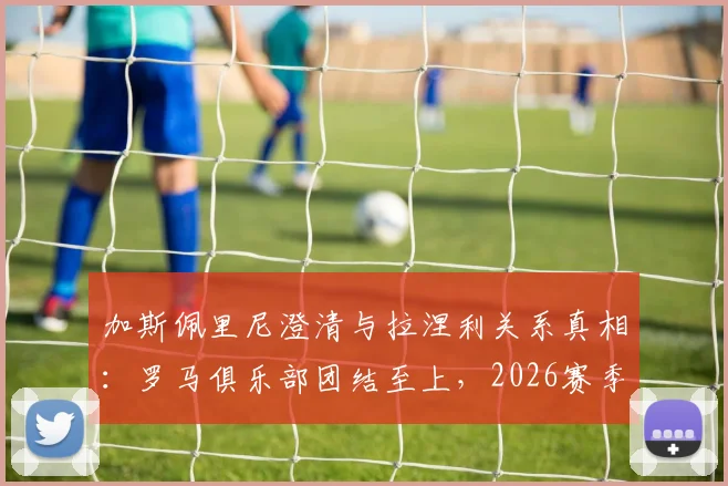 加斯佩里尼澄清与拉涅利关系真相:罗马俱乐部团结至上,2026赛季展望与更衣室管理解析